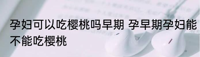 孕妇可以吃樱桃吗早期 孕早期孕妇能不能吃樱桃