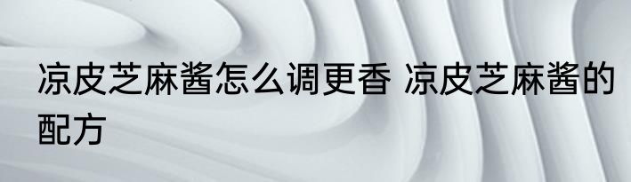 凉皮芝麻酱怎么调更香 凉皮芝麻酱的配方