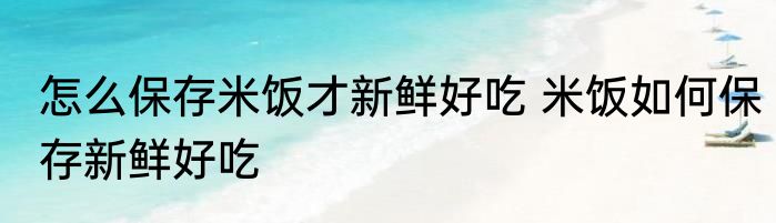 怎么保存米饭才新鲜好吃 米饭如何保存新鲜好吃