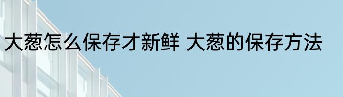 大葱怎么保存才新鲜 大葱的保存方法