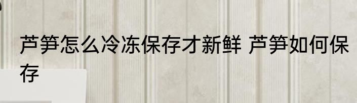 芦笋怎么冷冻保存才新鲜 芦笋如何保存