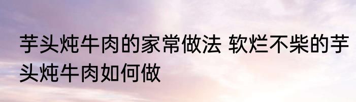 芋头炖牛肉的家常做法 软烂不柴的芋头炖牛肉如何做