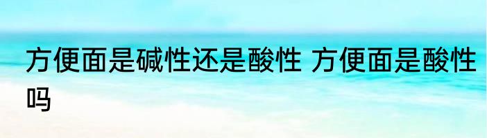 方便面是碱性还是酸性 方便面是酸性吗