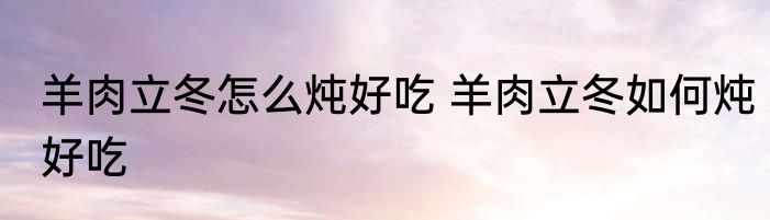 羊肉立冬怎么炖好吃 羊肉立冬如何炖好吃