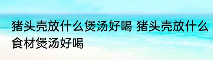 猪头壳放什么煲汤好喝 猪头壳放什么食材煲汤好喝