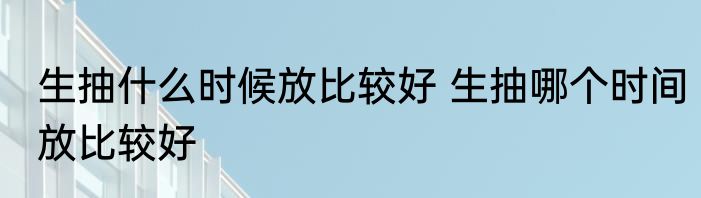 生抽什么时候放比较好 生抽哪个时间放比较好