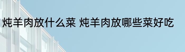 炖羊肉放什么菜 炖羊肉放哪些菜好吃
