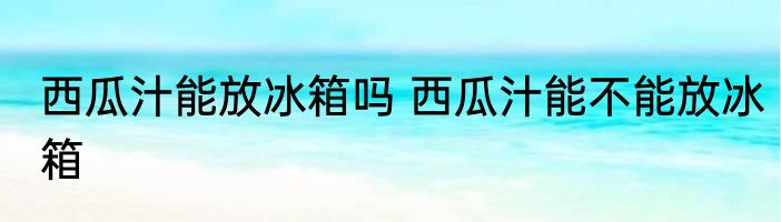 西瓜汁能放冰箱吗 西瓜汁能不能放冰箱
