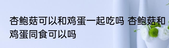 杏鲍菇可以和鸡蛋一起吃吗 杏鲍菇和鸡蛋同食可以吗