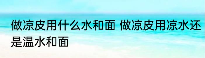 做凉皮用什么水和面 做凉皮用凉水还是温水和面
