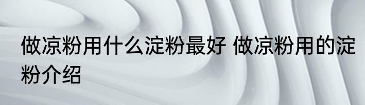 做凉粉用什么淀粉最好 做凉粉用的淀粉介绍