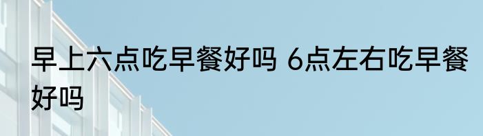 早上六点吃早餐好吗 6点左右吃早餐好吗