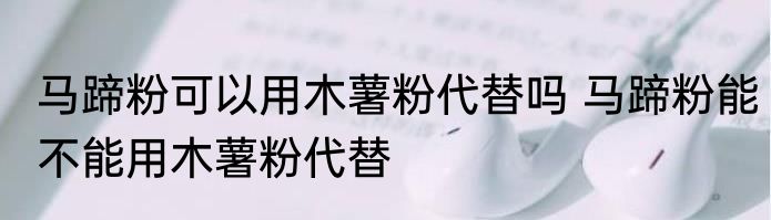 马蹄粉可以用木薯粉代替吗 马蹄粉能不能用木薯粉代替