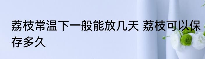 荔枝常温下一般能放几天 荔枝可以保存多久