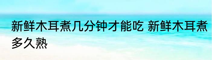 新鲜木耳煮几分钟才能吃 新鲜木耳煮多久熟