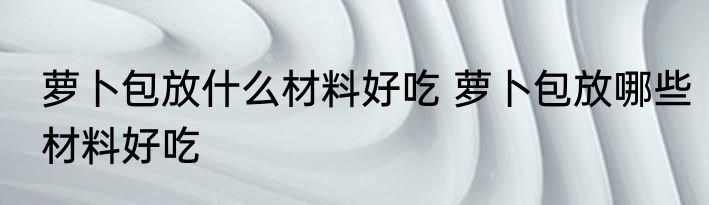 萝卜包放什么材料好吃 萝卜包放哪些材料好吃