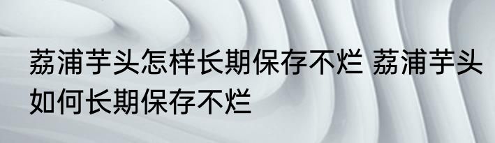 荔浦芋头怎样长期保存不烂 荔浦芋头如何长期保存不烂