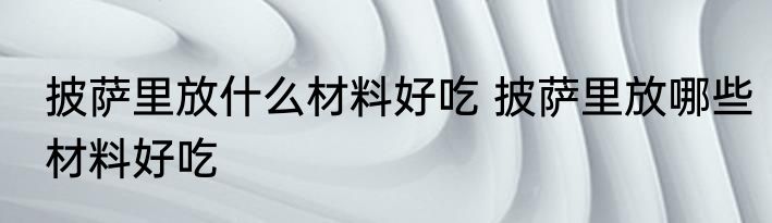 披萨里放什么材料好吃 披萨里放哪些材料好吃