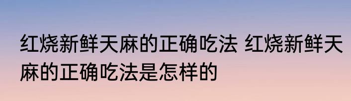红烧新鲜天麻的正确吃法 红烧新鲜天麻的正确吃法是怎样的