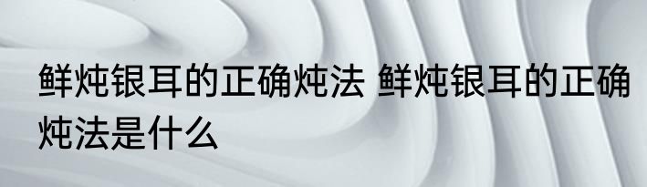 鲜炖银耳的正确炖法 鲜炖银耳的正确炖法是什么