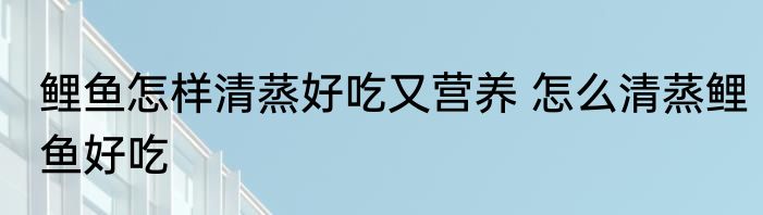鲤鱼怎样清蒸好吃又营养 怎么清蒸鲤鱼好吃