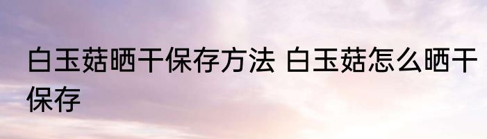 白玉菇晒干保存方法 白玉菇怎么晒干保存