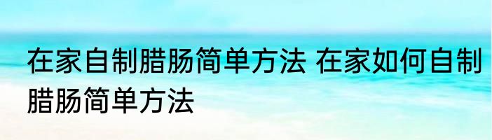 在家自制腊肠简单方法 在家如何自制腊肠简单方法