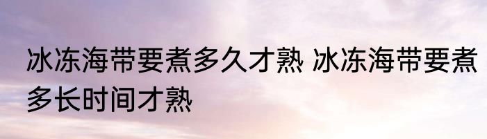 冰冻海带要煮多久才熟 冰冻海带要煮多长时间才熟