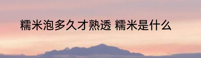 糯米泡多久才熟透 糯米是什么