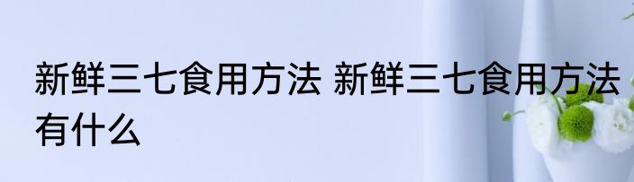 新鲜三七食用方法 新鲜三七食用方法有什么