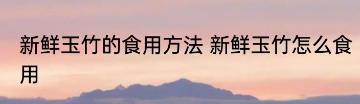 新鲜玉竹的食用方法 新鲜玉竹怎么食用