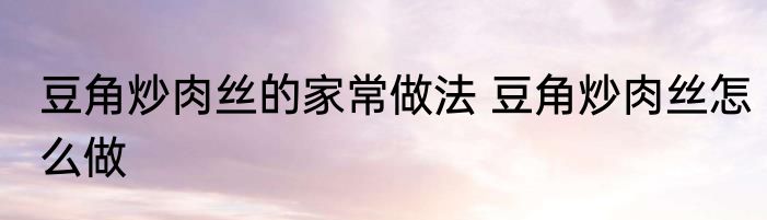 豆角炒肉丝的家常做法 豆角炒肉丝怎么做