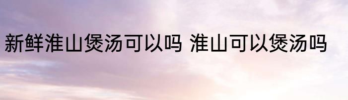 新鲜淮山煲汤可以吗 淮山可以煲汤吗