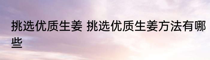 挑选优质生姜 挑选优质生姜方法有哪些