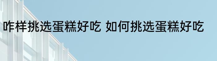 咋样挑选蛋糕好吃 如何挑选蛋糕好吃
