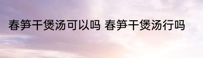 春笋干煲汤可以吗 春笋干煲汤行吗
