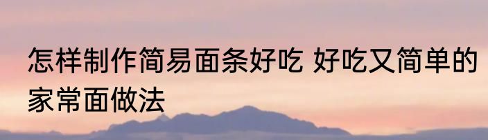 怎样制作简易面条好吃 好吃又简单的家常面做法