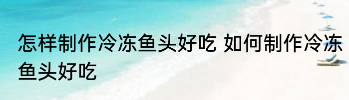 怎样制作冷冻鱼头好吃 如何制作冷冻鱼头好吃