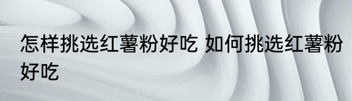 怎样挑选红薯粉好吃 如何挑选红薯粉好吃