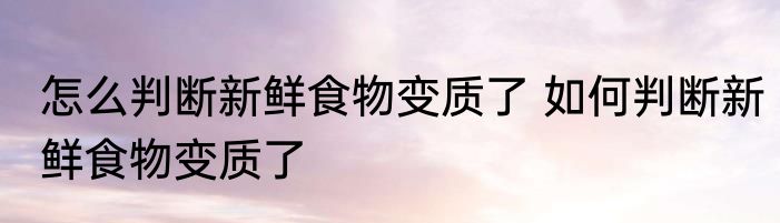 怎么判断新鲜食物变质了 如何判断新鲜食物变质了
