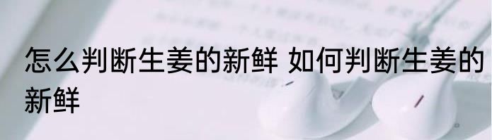 怎么判断生姜的新鲜 如何判断生姜的新鲜