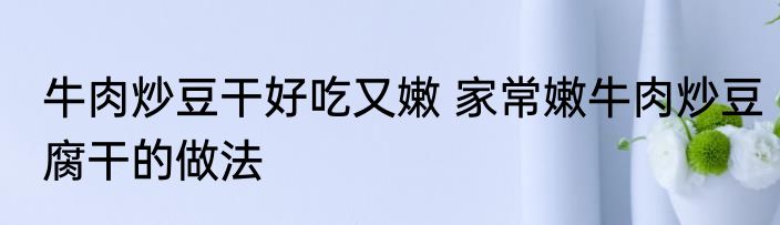 牛肉炒豆干好吃又嫩 家常嫩牛肉炒豆腐干的做法