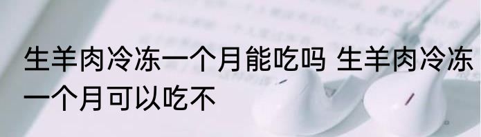 生羊肉冷冻一个月能吃吗 生羊肉冷冻一个月可以吃不