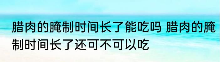 腊肉的腌制时间长了能吃吗 腊肉的腌制时间长了还可不可以吃