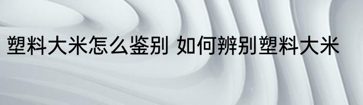 塑料大米怎么鉴别 如何辨别塑料大米