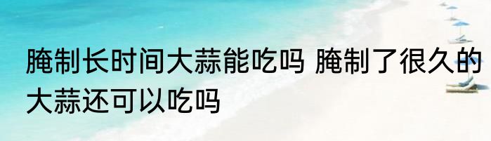 腌制长时间大蒜能吃吗 腌制了很久的大蒜还可以吃吗