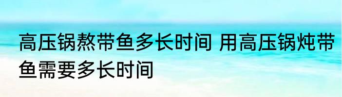 高压锅熬带鱼多长时间 用高压锅炖带鱼需要多长时间