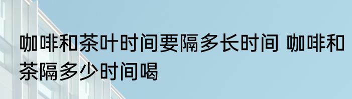 咖啡和茶叶时间要隔多长时间 咖啡和茶隔多少时间喝