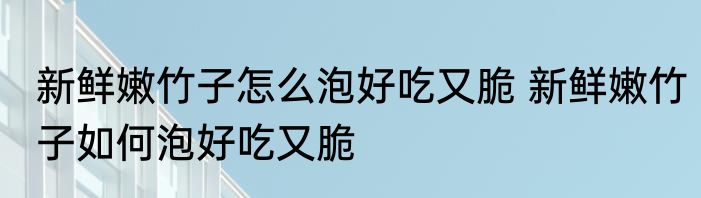 新鲜嫩竹子怎么泡好吃又脆 新鲜嫩竹子如何泡好吃又脆