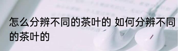 怎么分辨不同的茶叶的 如何分辨不同的茶叶的